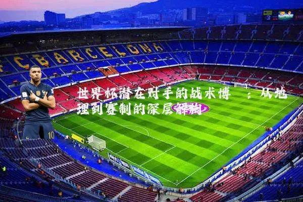 世界杯潜在对手的战术博弈：从地理到赛制的深层解构