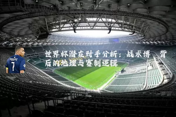 世界杯潜在对手分析：战术博弈背后的地理与赛制逻辑
