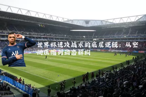 世界杯进攻战术的底层逻辑：从空间压缩到动态解构