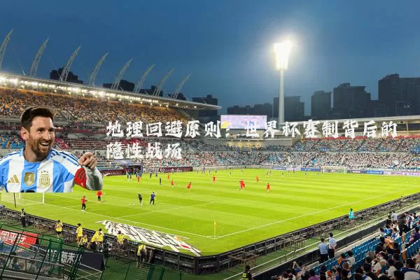 地理回避原则:世界杯赛制背后的隐性战场